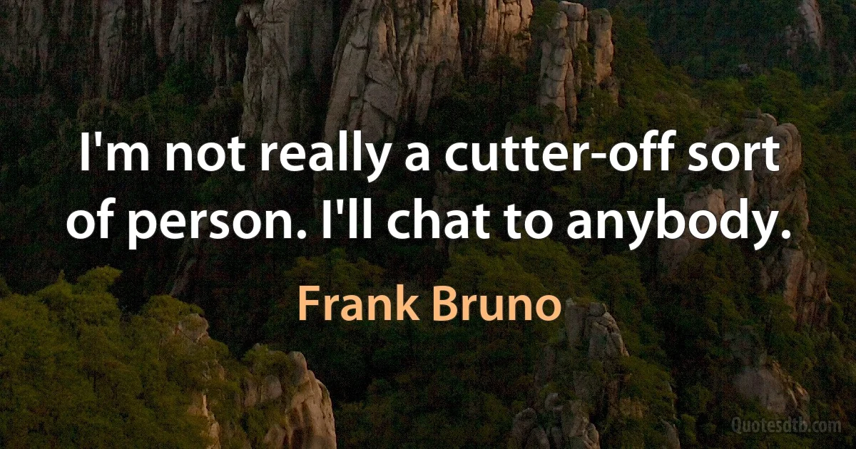 I'm not really a cutter-off sort of person. I'll chat to anybody. (Frank Bruno)