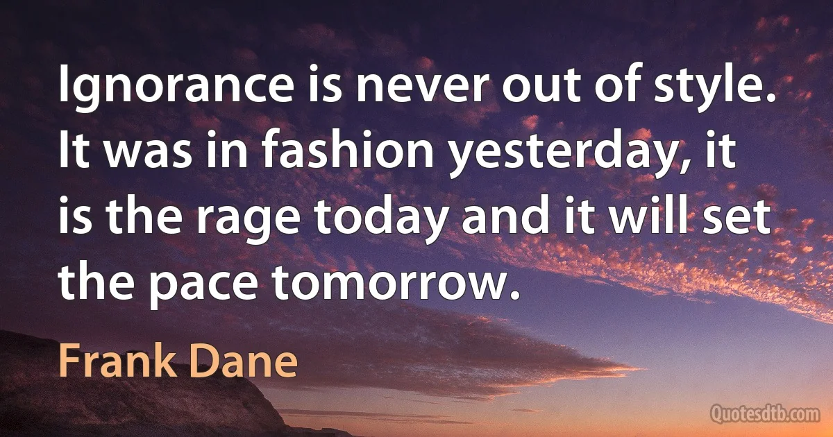 Ignorance is never out of style. It was in fashion yesterday, it is the rage today and it will set the pace tomorrow. (Frank Dane)