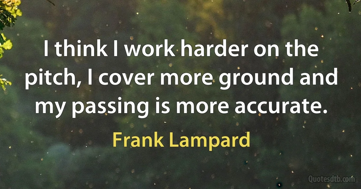 I think I work harder on the pitch, I cover more ground and my passing is more accurate. (Frank Lampard)