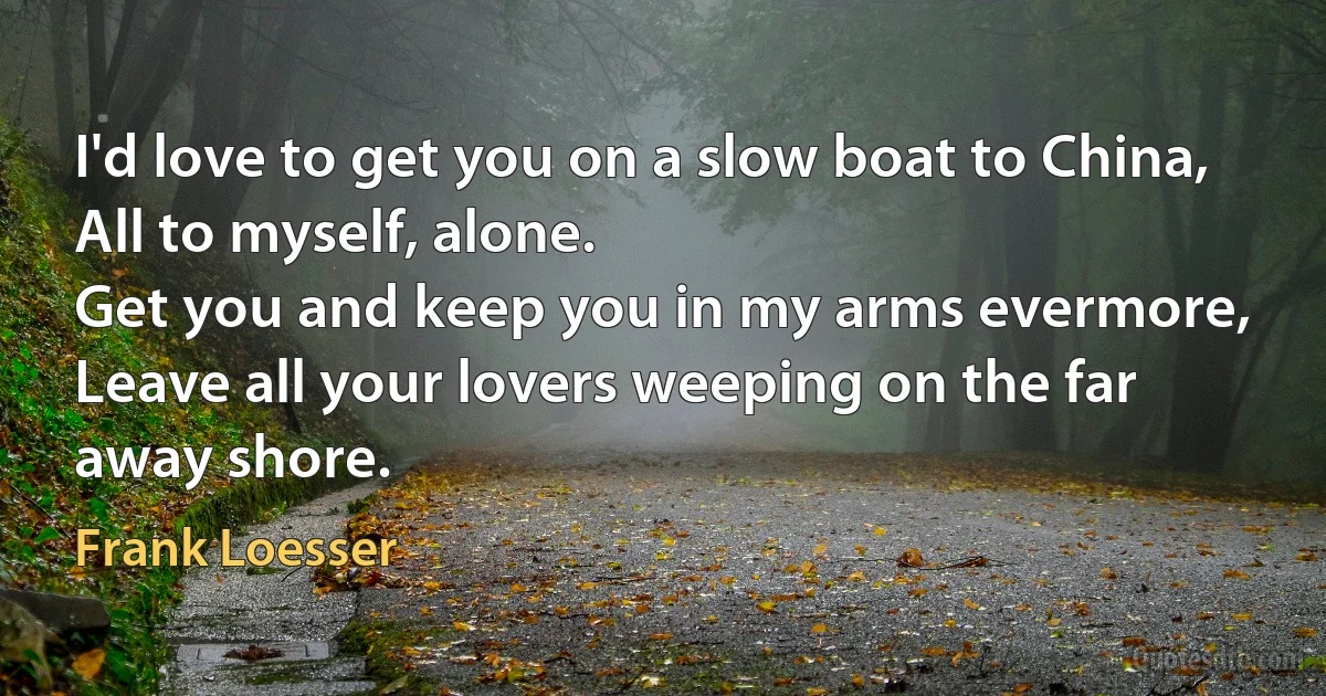 I'd love to get you on a slow boat to China,
All to myself, alone.
Get you and keep you in my arms evermore,
Leave all your lovers weeping on the far away shore. (Frank Loesser)