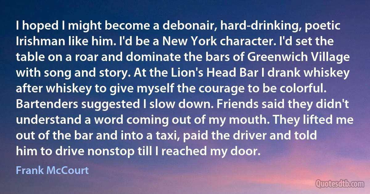 I hoped I might become a debonair, hard-drinking, poetic Irishman like him. I'd be a New York character. I'd set the table on a roar and dominate the bars of Greenwich Village with song and story. At the Lion's Head Bar I drank whiskey after whiskey to give myself the courage to be colorful. Bartenders suggested I slow down. Friends said they didn't understand a word coming out of my mouth. They lifted me out of the bar and into a taxi, paid the driver and told him to drive nonstop till I reached my door. (Frank McCourt)