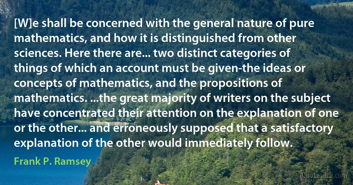 [W]e shall be concerned with the general nature of pure mathematics, and how it is distinguished from other sciences. Here there are... two distinct categories of things of which an account must be given-the ideas or concepts of mathematics, and the propositions of mathematics. ...the great majority of writers on the subject have concentrated their attention on the explanation of one or the other... and erroneously supposed that a satisfactory explanation of the other would immediately follow. (Frank P. Ramsey)