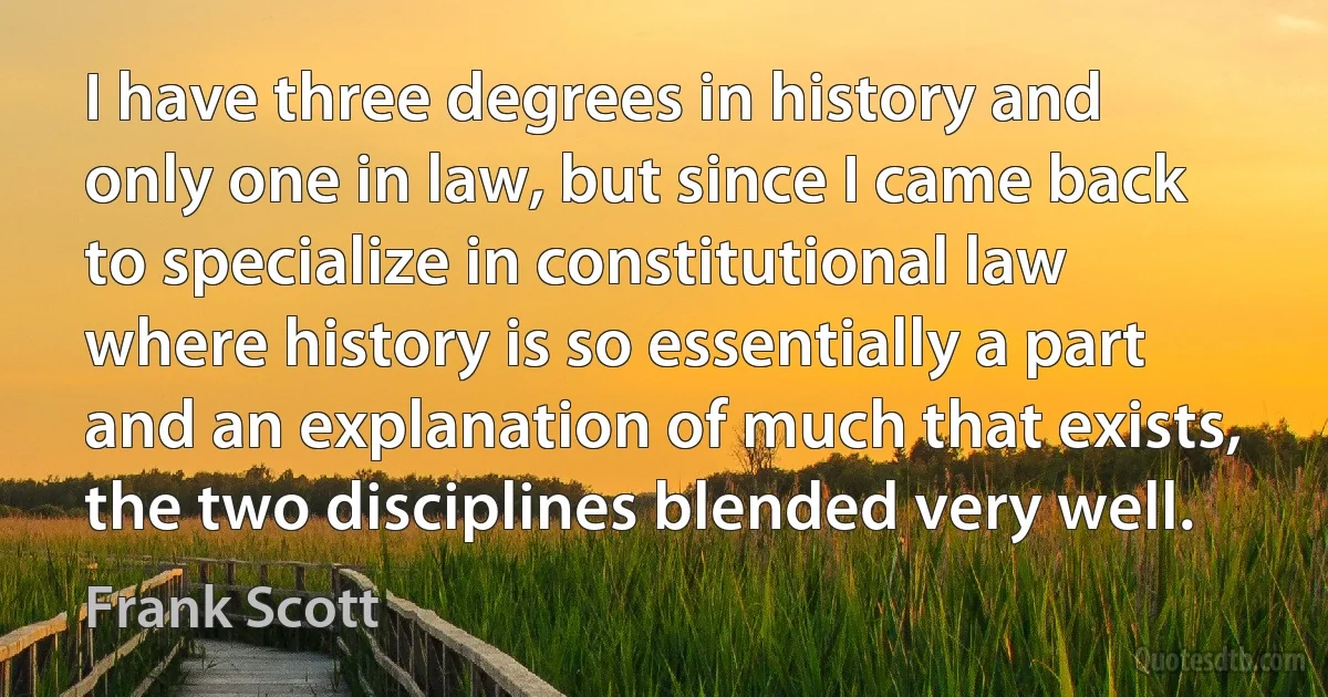 I have three degrees in history and only one in law, but since I came back to specialize in constitutional law where history is so essentially a part and an explanation of much that exists, the two disciplines blended very well. (Frank Scott)