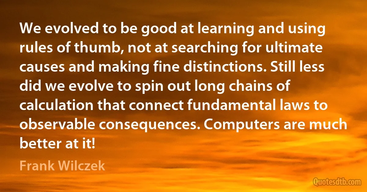 We evolved to be good at learning and using rules of thumb, not at searching for ultimate causes and making fine distinctions. Still less did we evolve to spin out long chains of calculation that connect fundamental laws to observable consequences. Computers are much better at it! (Frank Wilczek)