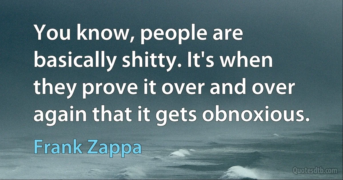 You know, people are basically shitty. It's when they prove it over and over again that it gets obnoxious. (Frank Zappa)