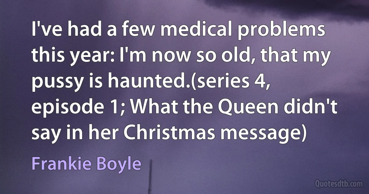 I've had a few medical problems this year: I'm now so old, that my pussy is haunted.(series 4, episode 1; What the Queen didn't say in her Christmas message) (Frankie Boyle)