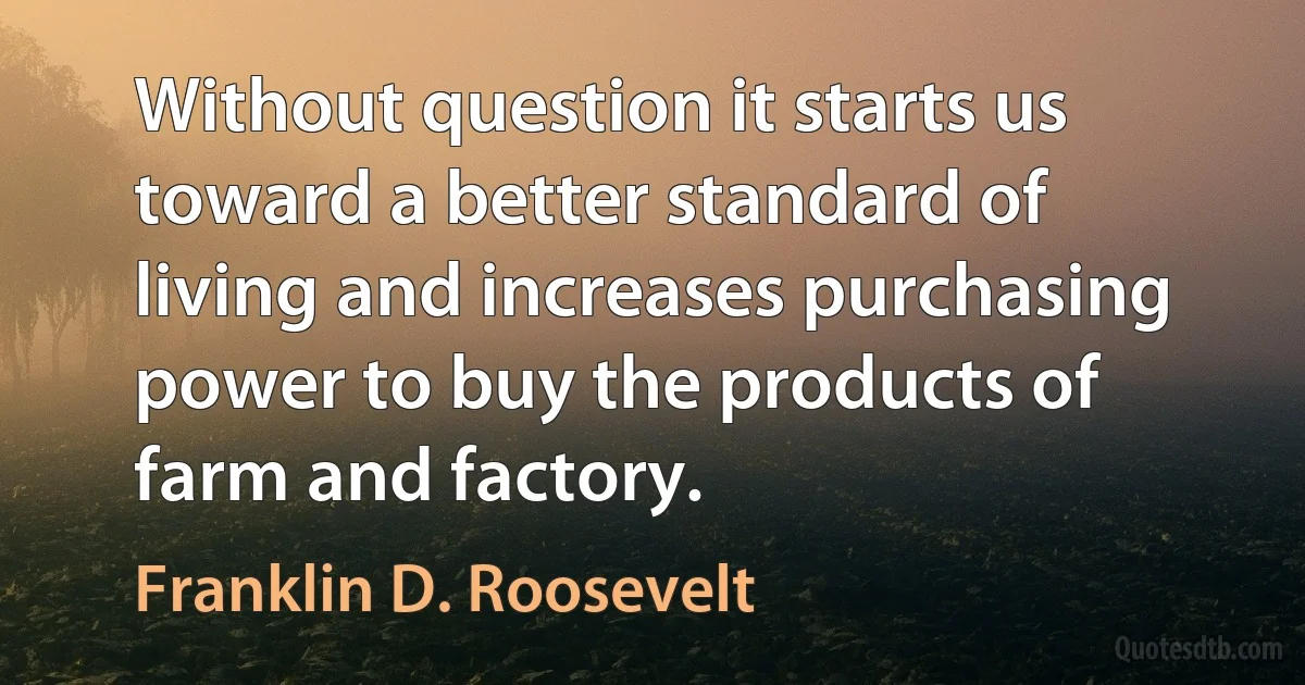 Without question it starts us toward a better standard of living and increases purchasing power to buy the products of farm and factory. (Franklin D. Roosevelt)