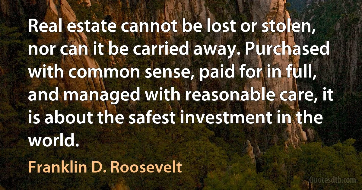 Real estate cannot be lost or stolen, nor can it be carried away. Purchased with common sense, paid for in full, and managed with reasonable care, it is about the safest investment in the world. (Franklin D. Roosevelt)