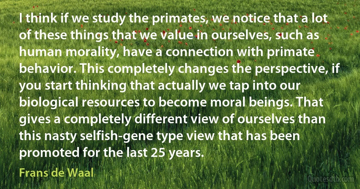 I think if we study the primates, we notice that a lot of these things that we value in ourselves, such as human morality, have a connection with primate behavior. This completely changes the perspective, if you start thinking that actually we tap into our biological resources to become moral beings. That gives a completely different view of ourselves than this nasty selfish-gene type view that has been promoted for the last 25 years. (Frans de Waal)