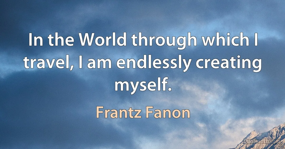 In the World through which I travel, I am endlessly creating myself. (Frantz Fanon)