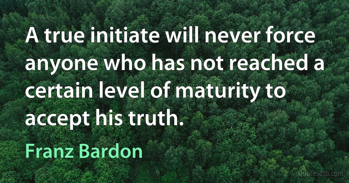 A true initiate will never force anyone who has not reached a certain level of maturity to accept his truth. (Franz Bardon)