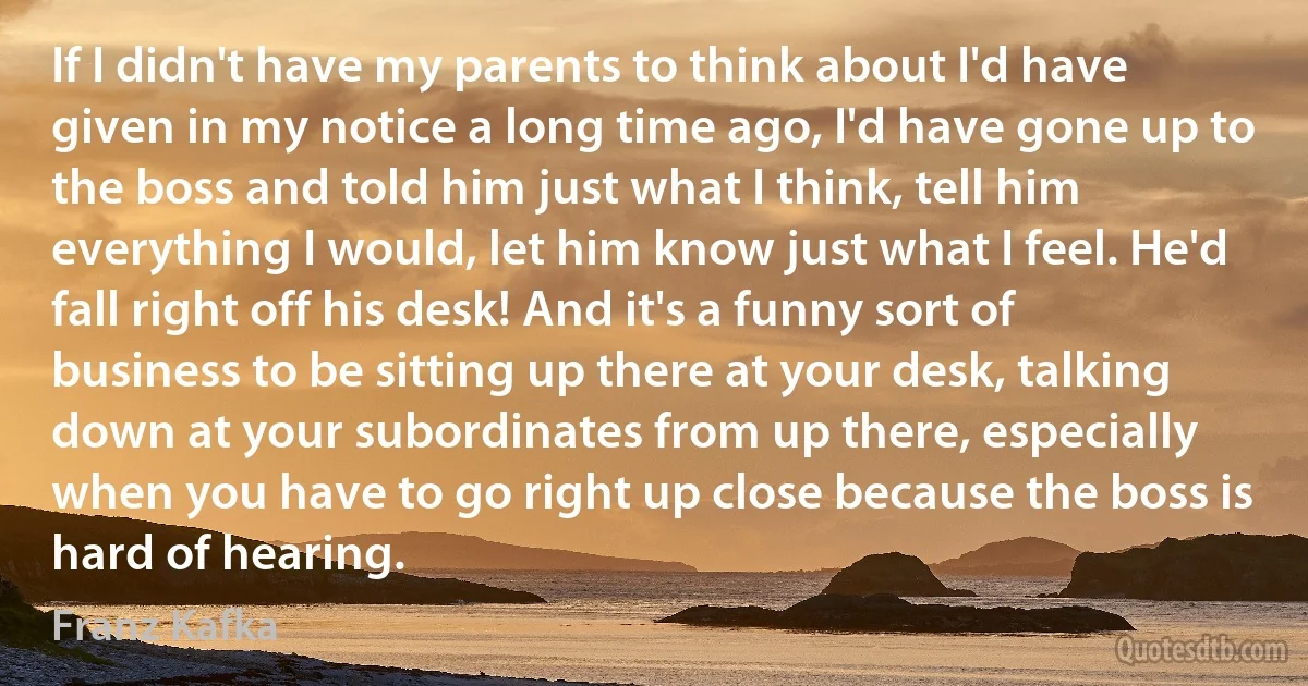 If I didn't have my parents to think about I'd have given in my notice a long time ago, I'd have gone up to the boss and told him just what I think, tell him everything I would, let him know just what I feel. He'd fall right off his desk! And it's a funny sort of business to be sitting up there at your desk, talking down at your subordinates from up there, especially when you have to go right up close because the boss is hard of hearing. (Franz Kafka)