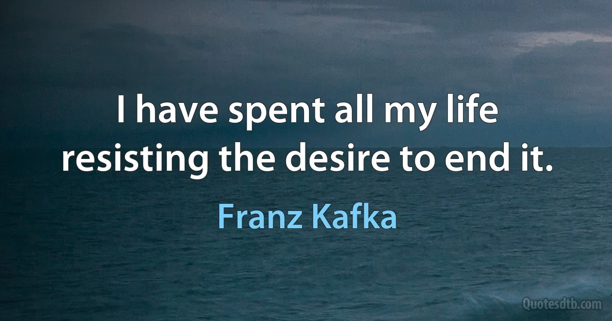 I have spent all my life resisting the desire to end it. (Franz Kafka)