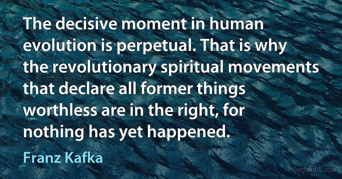 The decisive moment in human evolution is perpetual. That is why the revolutionary spiritual movements that declare all former things worthless are in the right, for nothing has yet happened. (Franz Kafka)