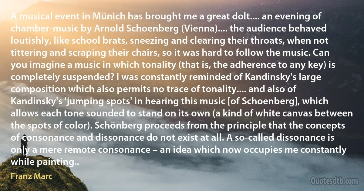 A musical event in Münich has brought me a great dolt.... an evening of chamber-music by Arnold Schoenberg (Vienna).... the audience behaved loutishly, like school brats, sneezing and clearing their throats, when not tittering and scraping their chairs, so it was hard to follow the music. Can you imagine a music in which tonality (that is, the adherence to any key) is completely suspended? I was constantly reminded of Kandinsky's large composition which also permits no trace of tonality.... and also of Kandinsky's 'jumping spots' in hearing this music [of Schoenberg], which allows each tone sounded to stand on its own (a kind of white canvas between the spots of color). Schönberg proceeds from the principle that the concepts of consonance and dissonance do not exist at all. A so-called dissonance is only a mere remote consonance – an idea which now occupies me constantly while painting.. (Franz Marc)