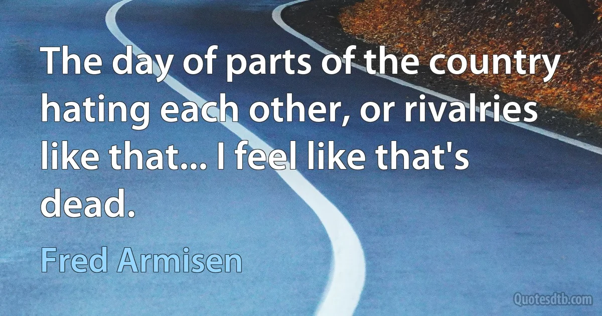 The day of parts of the country hating each other, or rivalries like that... I feel like that's dead. (Fred Armisen)