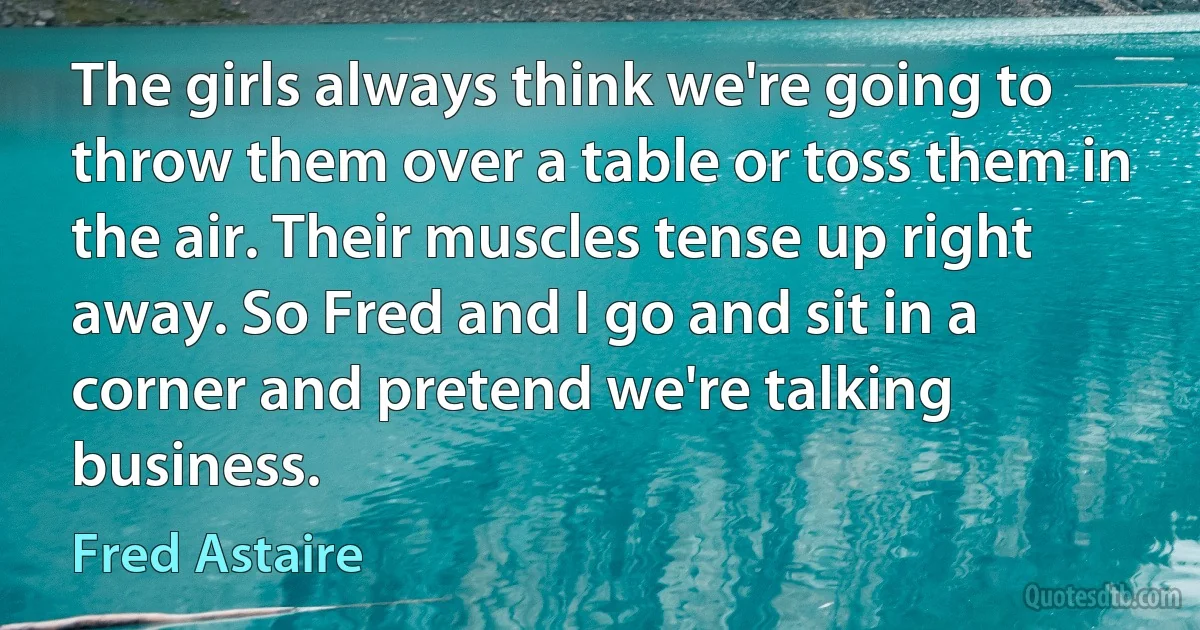 The girls always think we're going to throw them over a table or toss them in the air. Their muscles tense up right away. So Fred and I go and sit in a corner and pretend we're talking business. (Fred Astaire)