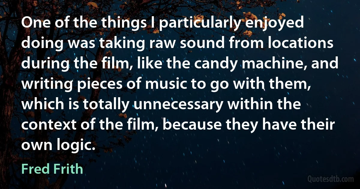 One of the things I particularly enjoyed doing was taking raw sound from locations during the film, like the candy machine, and writing pieces of music to go with them, which is totally unnecessary within the context of the film, because they have their own logic. (Fred Frith)