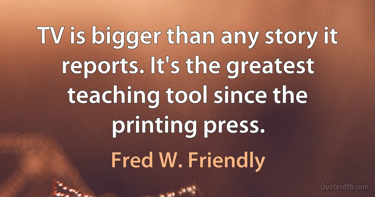 TV is bigger than any story it reports. It's the greatest teaching tool since the printing press. (Fred W. Friendly)