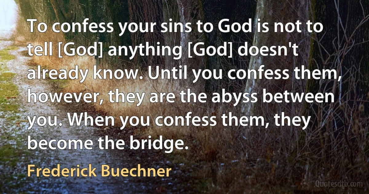 To confess your sins to God is not to tell [God] anything [God] doesn't already know. Until you confess them, however, they are the abyss between you. When you confess them, they become the bridge. (Frederick Buechner)