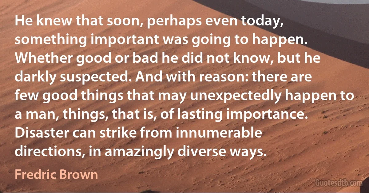 He knew that soon, perhaps even today, something important was going to happen. Whether good or bad he did not know, but he darkly suspected. And with reason: there are few good things that may unexpectedly happen to a man, things, that is, of lasting importance. Disaster can strike from innumerable directions, in amazingly diverse ways. (Fredric Brown)