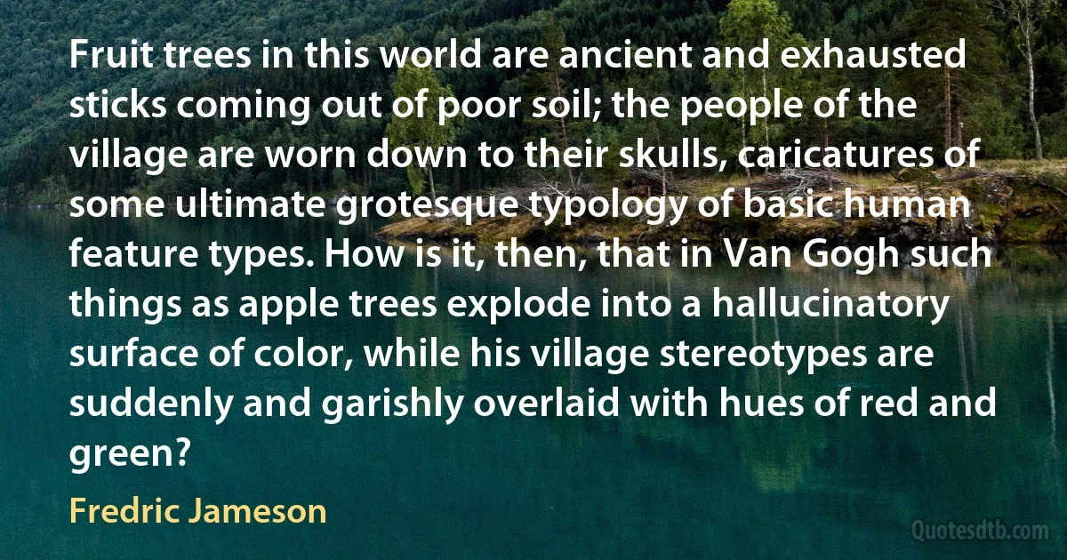 Fruit trees in this world are ancient and exhausted sticks coming out of poor soil; the people of the village are worn down to their skulls, caricatures of some ultimate grotesque typology of basic human feature types. How is it, then, that in Van Gogh such things as apple trees explode into a hallucinatory surface of color, while his village stereotypes are suddenly and garishly overlaid with hues of red and green? (Fredric Jameson)
