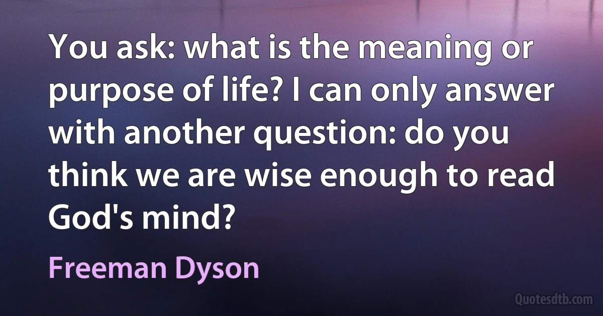 You ask: what is the meaning or purpose of life? I can only answer with another question: do you think we are wise enough to read God's mind? (Freeman Dyson)