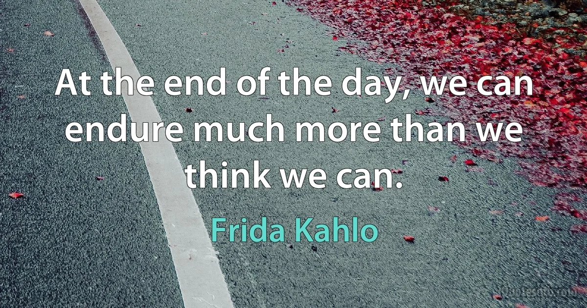 At the end of the day, we can endure much more than we think we can. (Frida Kahlo)