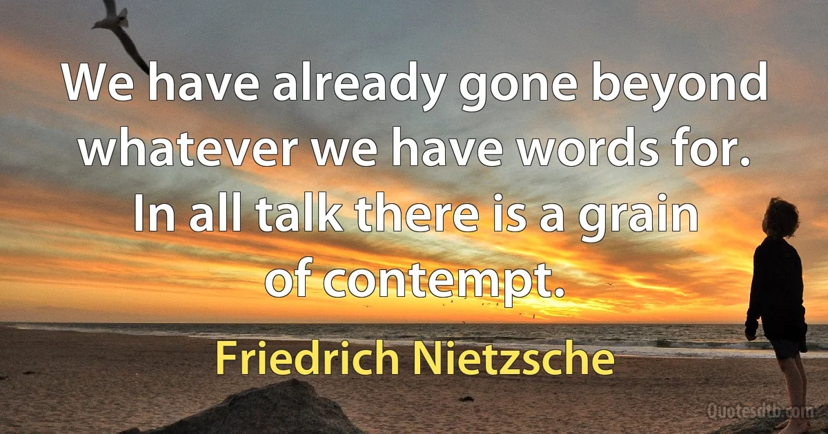 We have already gone beyond whatever we have words for. In all talk there is a grain of contempt. (Friedrich Nietzsche)