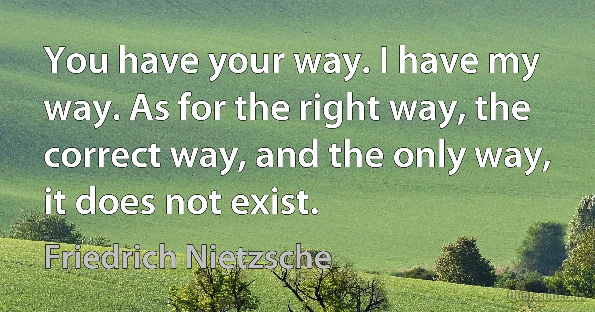 You have your way. I have my way. As for the right way, the correct way, and the only way, it does not exist. (Friedrich Nietzsche)