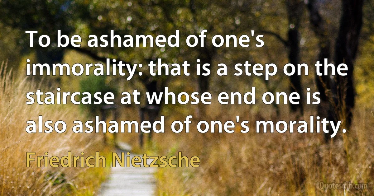 To be ashamed of one's immorality: that is a step on the staircase at whose end one is also ashamed of one's morality. (Friedrich Nietzsche)