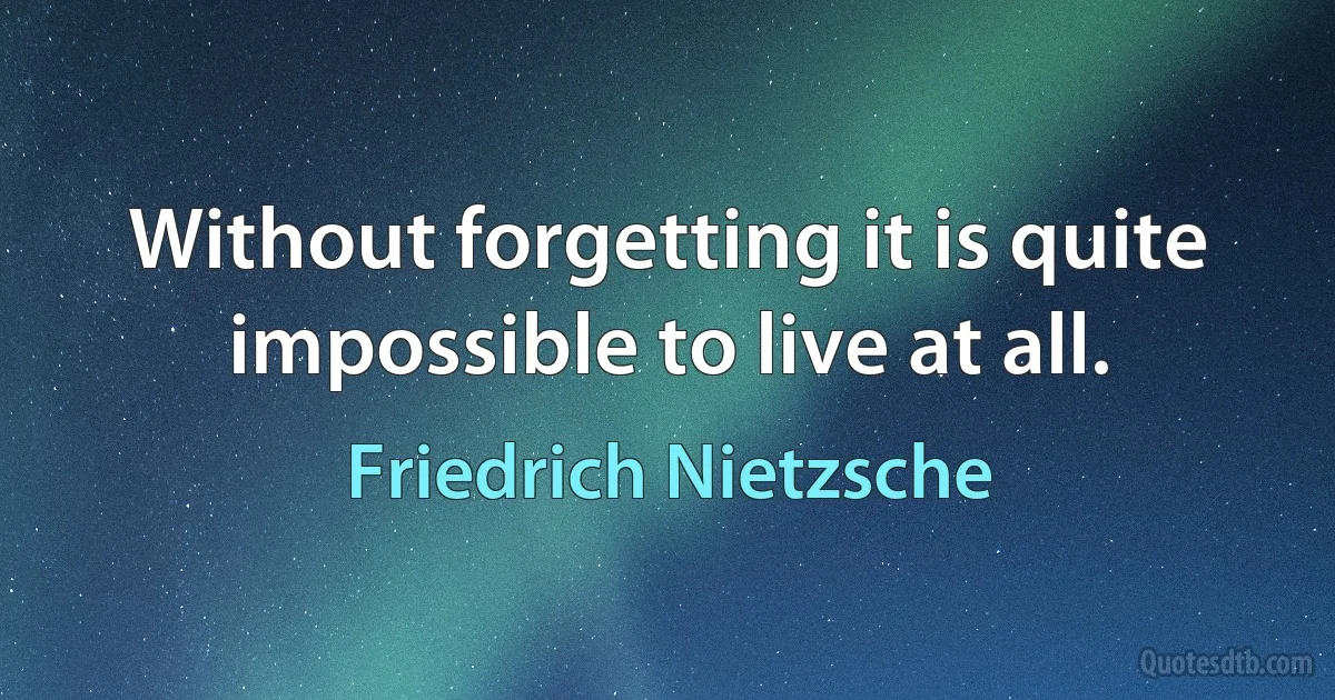 Without forgetting it is quite impossible to live at all. (Friedrich Nietzsche)