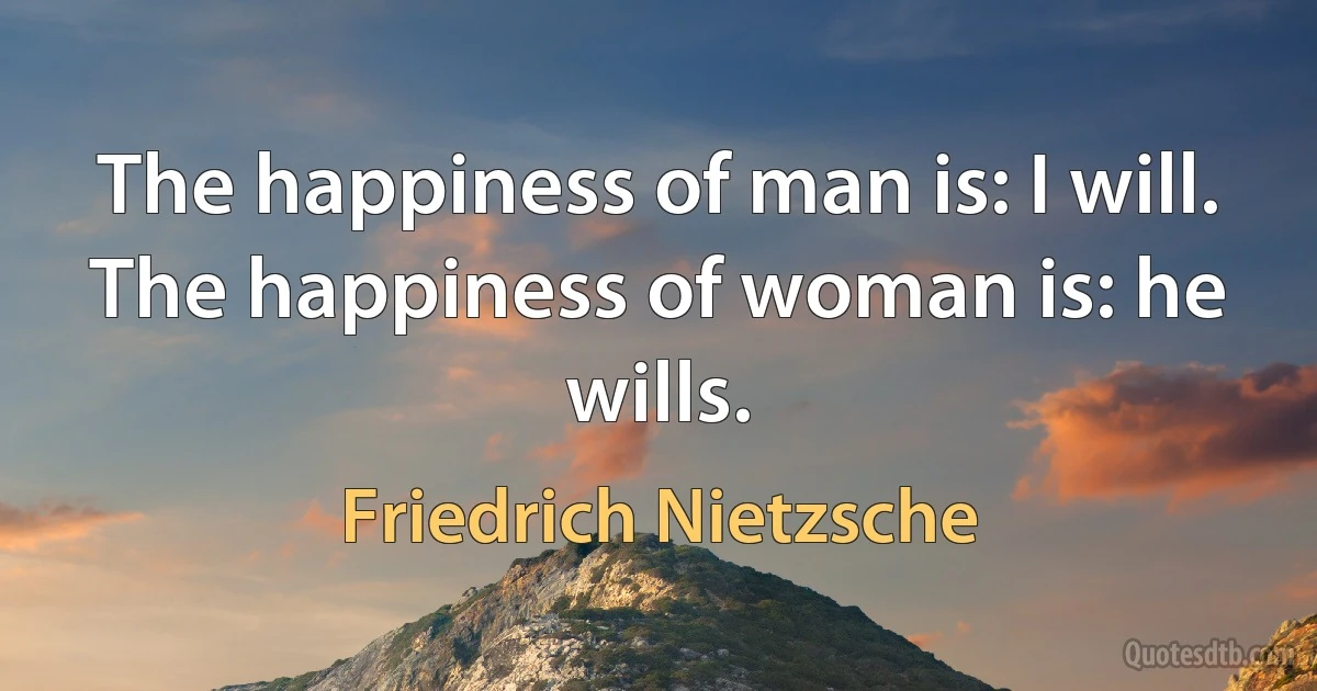 The happiness of man is: I will. The happiness of woman is: he wills. (Friedrich Nietzsche)