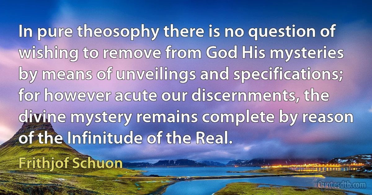 In pure theosophy there is no question of wishing to remove from God His mysteries by means of unveilings and specifications; for however acute our discernments, the divine mystery remains complete by reason of the Infinitude of the Real. (Frithjof Schuon)