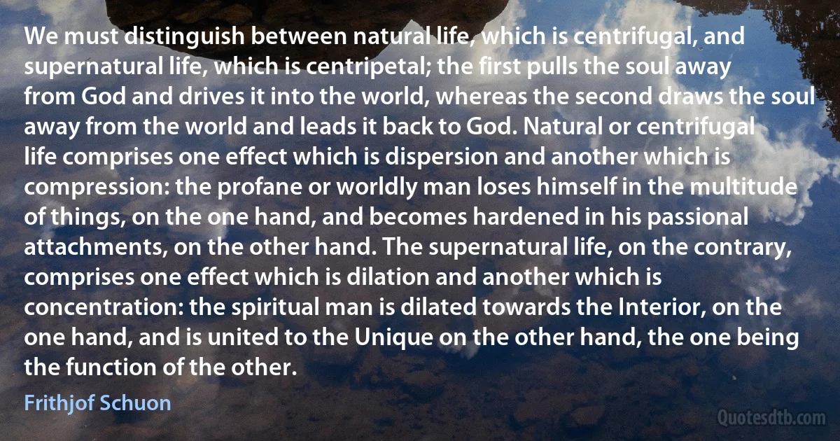 We must distinguish between natural life, which is centrifugal, and supernatural life, which is centripetal; the first pulls the soul away from God and drives it into the world, whereas the second draws the soul away from the world and leads it back to God. Natural or centrifugal life comprises one effect which is dispersion and another which is compression: the profane or worldly man loses himself in the multitude of things, on the one hand, and becomes hardened in his passional attachments, on the other hand. The supernatural life, on the contrary, comprises one effect which is dilation and another which is concentration: the spiritual man is dilated towards the Interior, on the one hand, and is united to the Unique on the other hand, the one being the function of the other. (Frithjof Schuon)