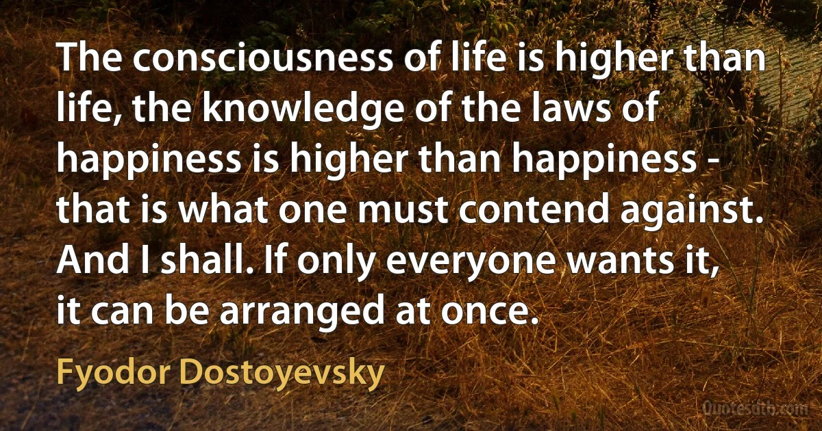 The consciousness of life is higher than life, the knowledge of the laws of happiness is higher than happiness - that is what one must contend against. And I shall. If only everyone wants it, it can be arranged at once. (Fyodor Dostoyevsky)