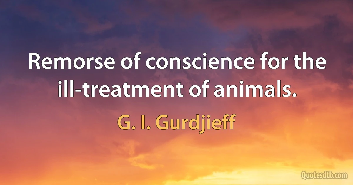 Remorse of conscience for the ill-treatment of animals. (G. I. Gurdjieff)