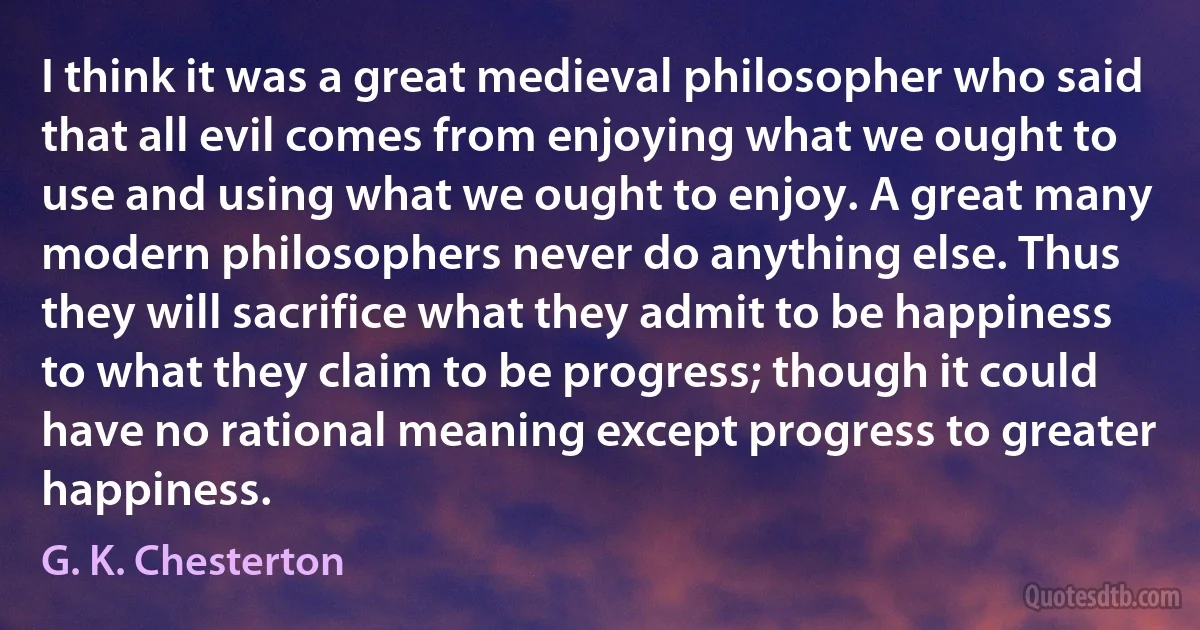 I think it was a great medieval philosopher who said that all evil comes from enjoying what we ought to use and using what we ought to enjoy. A great many modern philosophers never do anything else. Thus they will sacrifice what they admit to be happiness to what they claim to be progress; though it could have no rational meaning except progress to greater happiness. (G. K. Chesterton)