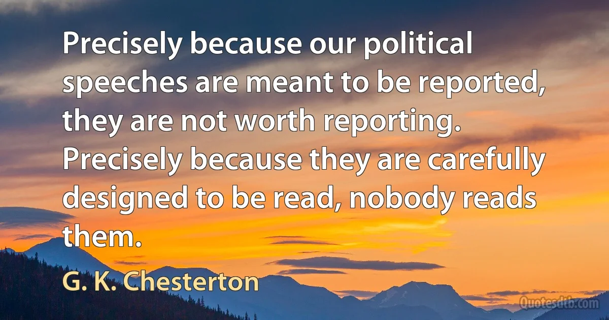 Precisely because our political speeches are meant to be reported, they are not worth reporting. Precisely because they are carefully designed to be read, nobody reads them. (G. K. Chesterton)