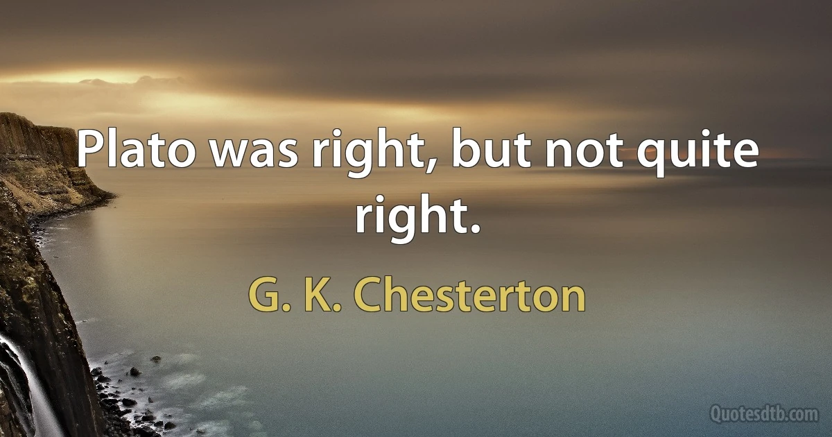 Plato was right, but not quite right. (G. K. Chesterton)