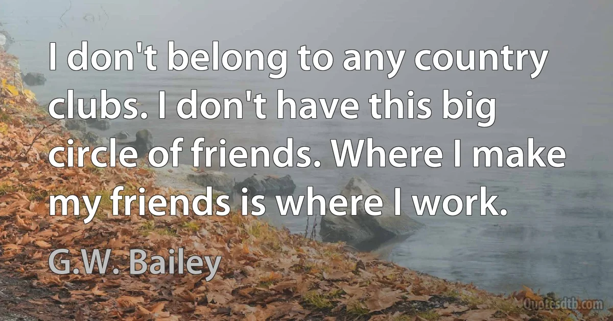 I don't belong to any country clubs. I don't have this big circle of friends. Where I make my friends is where I work. (G.W. Bailey)