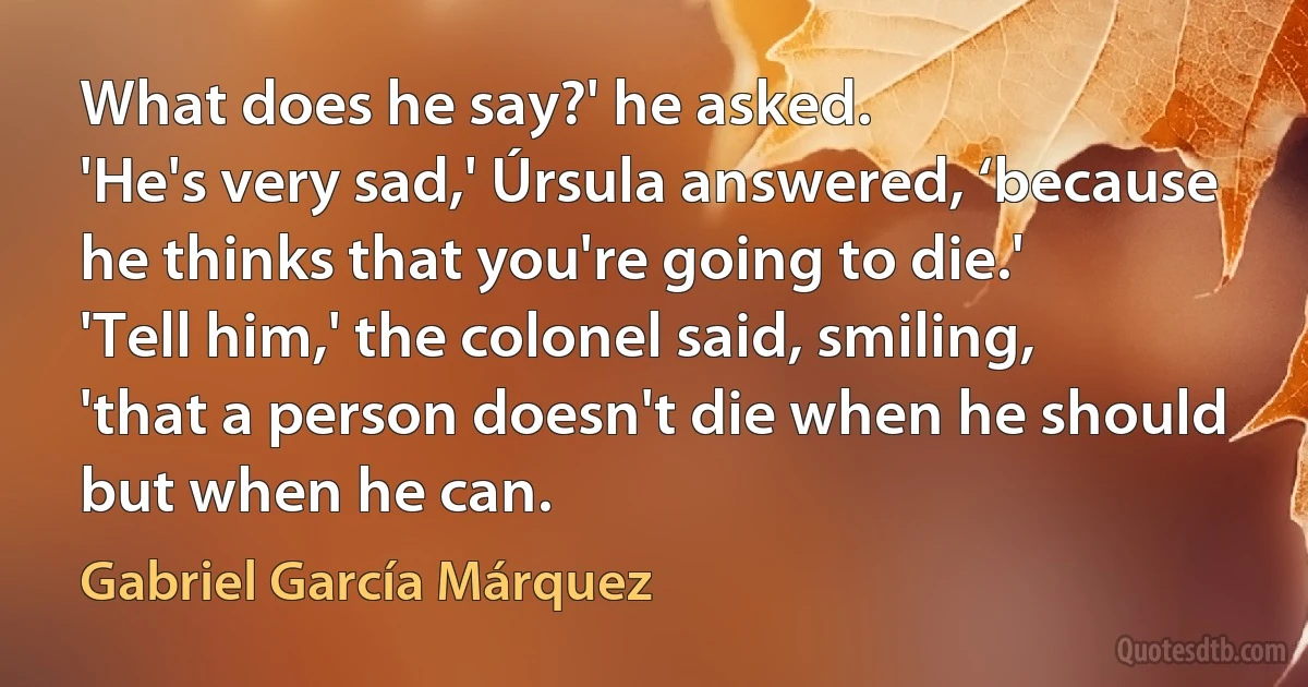 What does he say?' he asked.
'He's very sad,' Úrsula answered, ‘because he thinks that you're going to die.'
'Tell him,' the colonel said, smiling, 'that a person doesn't die when he should but when he can. (Gabriel García Márquez)