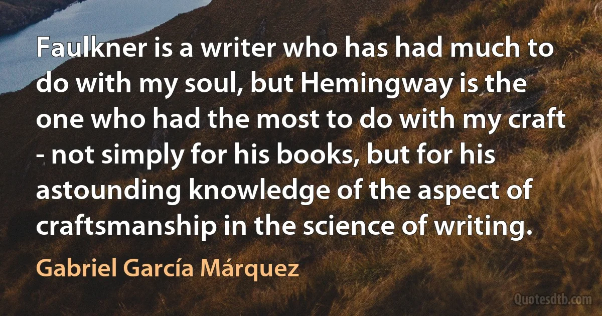 Faulkner is a writer who has had much to do with my soul, but Hemingway is the one who had the most to do with my craft - not simply for his books, but for his astounding knowledge of the aspect of craftsmanship in the science of writing. (Gabriel García Márquez)