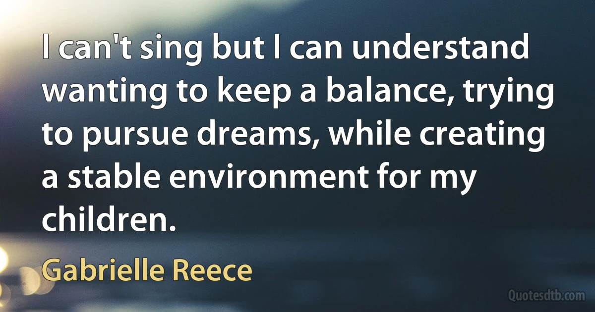 I can't sing but I can understand wanting to keep a balance, trying to pursue dreams, while creating a stable environment for my children. (Gabrielle Reece)