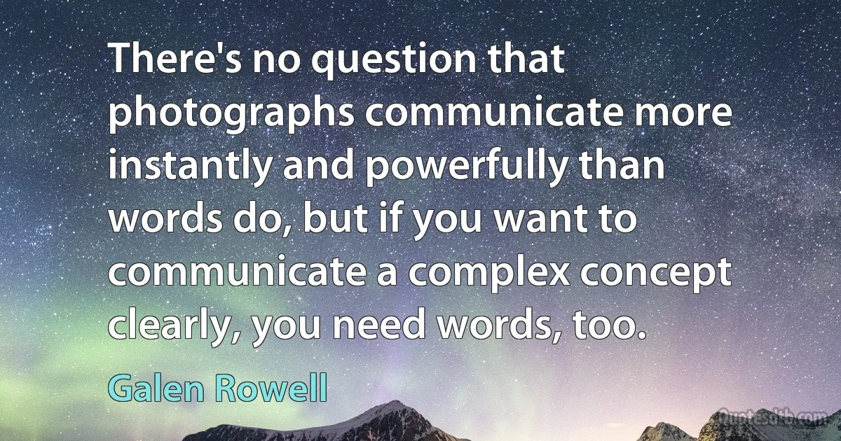 There's no question that photographs communicate more instantly and powerfully than words do, but if you want to communicate a complex concept clearly, you need words, too. (Galen Rowell)