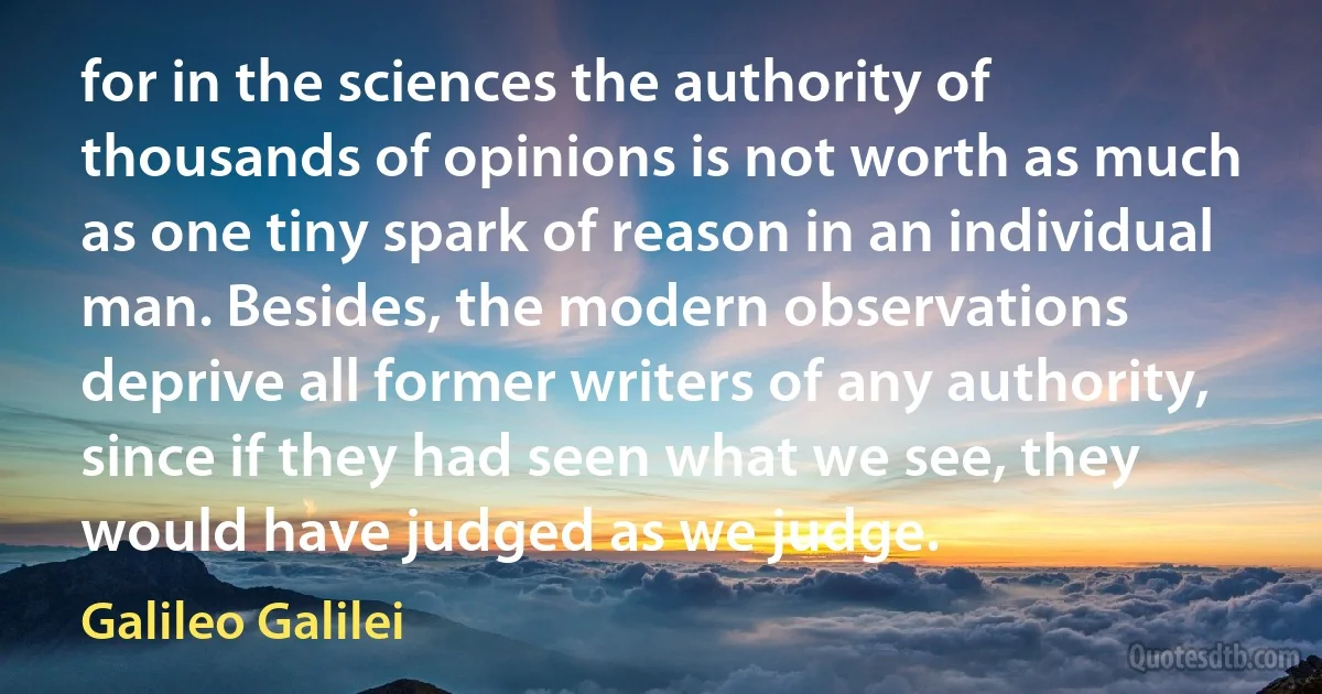 for in the sciences the authority of thousands of opinions is not worth as much as one tiny spark of reason in an individual man. Besides, the modern observations deprive all former writers of any authority, since if they had seen what we see, they would have judged as we judge. (Galileo Galilei)