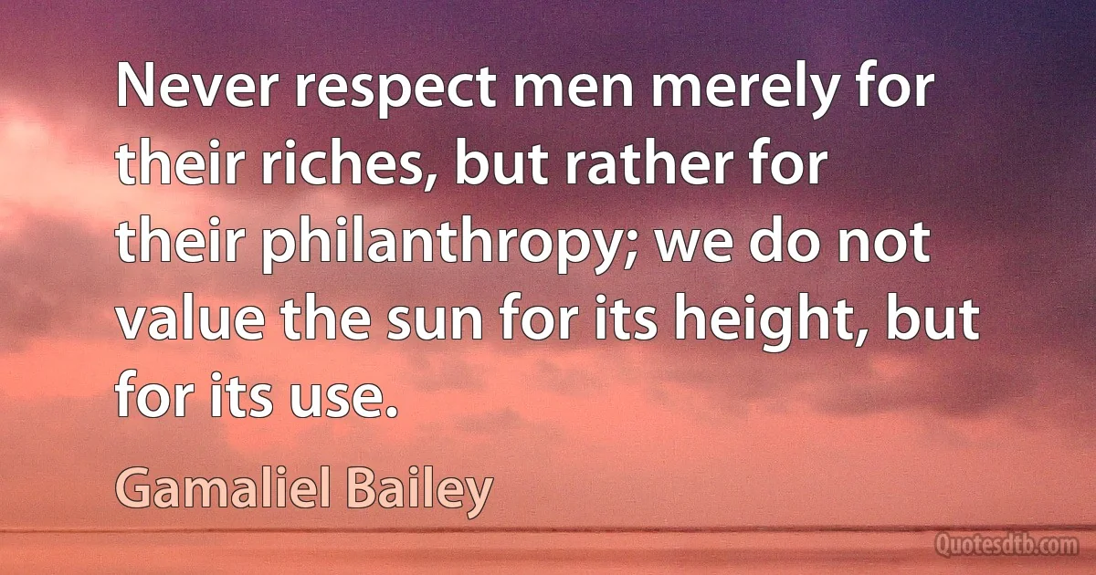 Never respect men merely for their riches, but rather for their philanthropy; we do not value the sun for its height, but for its use. (Gamaliel Bailey)