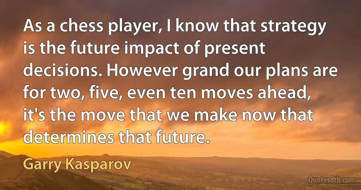 As a chess player, I know that strategy is the future impact of present decisions. However grand our plans are for two, five, even ten moves ahead, it's the move that we make now that determines that future. (Garry Kasparov)