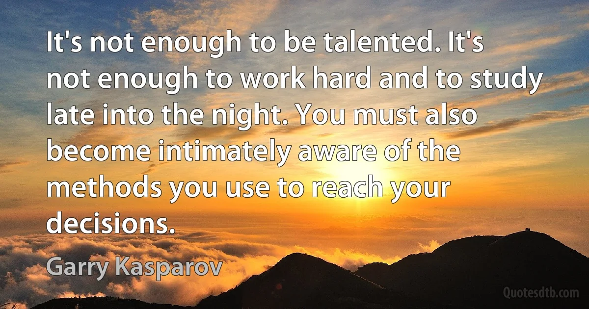 It's not enough to be talented. It's not enough to work hard and to study late into the night. You must also become intimately aware of the methods you use to reach your decisions. (Garry Kasparov)