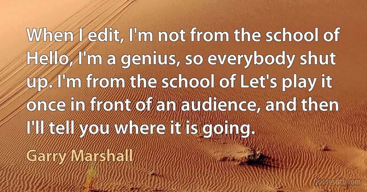 When I edit, I'm not from the school of Hello, I'm a genius, so everybody shut up. I'm from the school of Let's play it once in front of an audience, and then I'll tell you where it is going. (Garry Marshall)